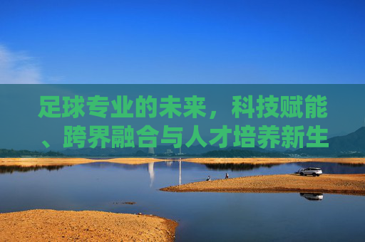 足球专业的未来，科技赋能、跨界融合与人才培养新生态，足球专业未来，科技赋能与跨界融合构建人才培养新生态