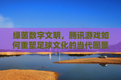 绿茵数字文明，腾讯游戏如何重塑足球文化的当代图景，绿茵数字文明，腾讯游戏重塑足球文化的当代图景