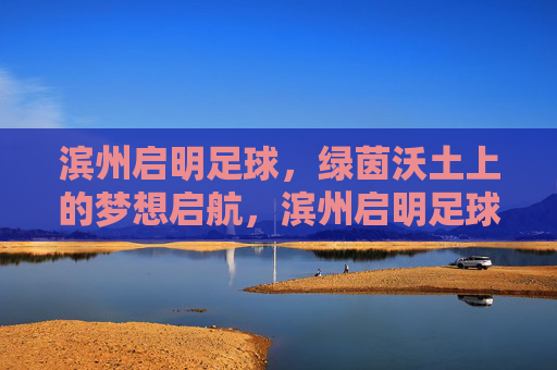 滨州启明足球,绿茵沃土上的梦想启航,滨州启明足球,绿茵沃土梦想启航 滨州启明足球,绿茵沃土上的梦想启航,滨州启明足球,绿茵沃土梦想启航