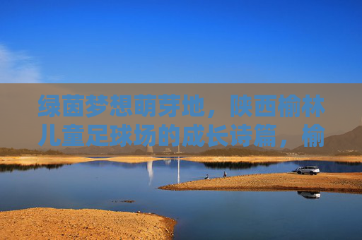绿茵梦想萌芽地,陕西榆林儿童足球场的成长诗篇,榆林儿童足球场,绿茵梦想的成长诗篇 绿茵梦想萌芽地,陕西榆林儿童足球场的成长诗篇,榆林儿童足球场,绿茵梦想的成长诗篇