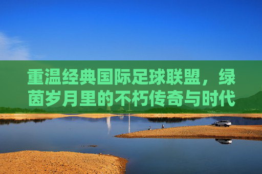 重温经典国际足球联盟,绿茵岁月里的不朽传奇与时代回响,绿茵经典,不朽传奇与时代回响 重温经典国际足球联盟,绿茵岁月里的不朽传奇与时代回响,绿茵经典,不朽传奇与时代回响