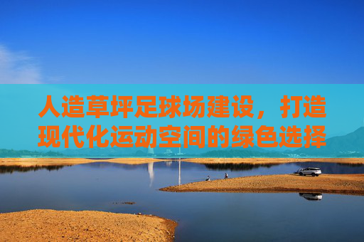 人造草坪足球场建设，打造现代化运动空间的绿色选择，人造草坪足球场建设，现代化运动空间的绿色选择