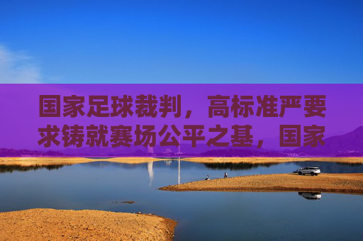 国家足球裁判,高标准严要求铸就赛场公平之基,国家足球裁判,高标准严要求铸就公平基石 国家足球裁判,高标准严要求铸就赛场公平之基,国家足球裁判,高标准严要求铸就公平基石