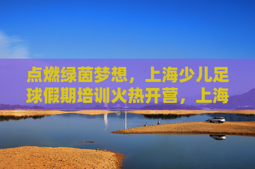 点燃绿茵梦想,上海少儿足球假期培训火热开营,上海少儿足球假期培训火热开营 点燃绿茵梦想 点燃绿茵梦想,上海少儿足球假期培训火热开营,上海少儿足球假期培训火热开营 点燃绿茵梦想