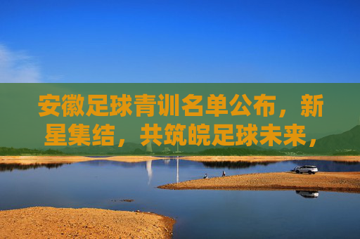安徽足球青训名单公布,新星集结,共筑皖足球未来,安徽足球青训名单公布,新星集结共筑皖足球未来 安徽足球青训名单公布,新星集结,共筑皖足球未来,安徽足球青训名单公布,新星集结共筑皖足球未来