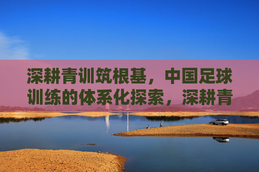 深耕青训筑根基，中国足球训练的体系化探索，深耕青训筑根基，中国足球训练体系化探索