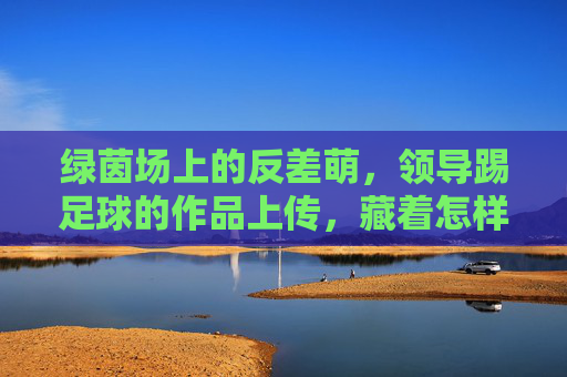 绿茵场上的反差萌,领导踢足球的作品上传,藏着怎样的团队密码?绿茵场反差萌,领导踢球照里的团队密码 绿茵场上的反差萌,领导踢足球的作品上传,藏着怎样的团队密码?绿茵场反差萌,领导踢球照里的团队密码