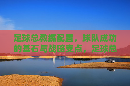 足球总教练配置,球队成功的基石与战略支点,足球总教练配置,球队成功的基石与战略支点 足球总教练配置,球队成功的基石与战略支点,足球总教练配置,球队成功的基石与战略支点