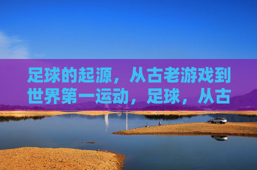 足球的起源,从古老游戏到世界第一运动,足球,从古老游戏到世界第一运动的演变 足球的起源,从古老游戏到世界第一运动,足球,从古老游戏到世界第一运动的演变