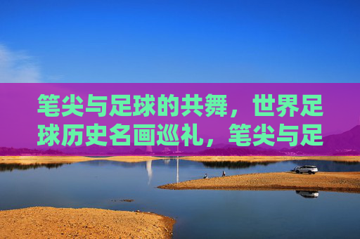 笔尖与足球的共舞,世界足球历史名画巡礼,笔尖与足球的共舞,世界足球历史名画巡礼 笔尖与足球的共舞,世界足球历史名画巡礼,笔尖与足球的共舞,世界足球历史名画巡礼