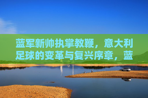 蓝军新帅执掌教鞭,意大利足球的变革与复兴序章,蓝军新帅执掌教鞭,意大利足球变革复兴序章 蓝军新帅执掌教鞭,意大利足球的变革与复兴序章,蓝军新帅执掌教鞭,意大利足球变革复兴序章