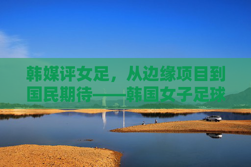 韩媒评女足，从边缘项目到国民期待——韩国女子足球的进击与现实困境，韩国女足，进击与困境