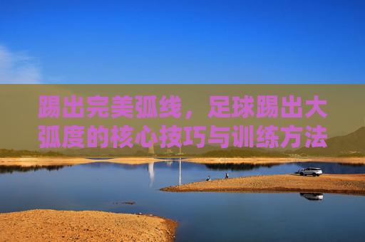 踢出完美弧线，足球踢出大弧度的核心技巧与训练方法，踢出完美弧线，足球大弧度核心技巧与训练方法