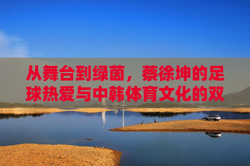 从舞台到绿茵,蔡徐坤的足球热爱与中韩体育文化的双向奔赴,从舞台到绿茵,蔡徐坤的中韩体育文化双向奔赴 从舞台到绿茵,蔡徐坤的足球热爱与中韩体育文化的双向奔赴,从舞台到绿茵,蔡徐坤的中韩体育文化双向奔赴
