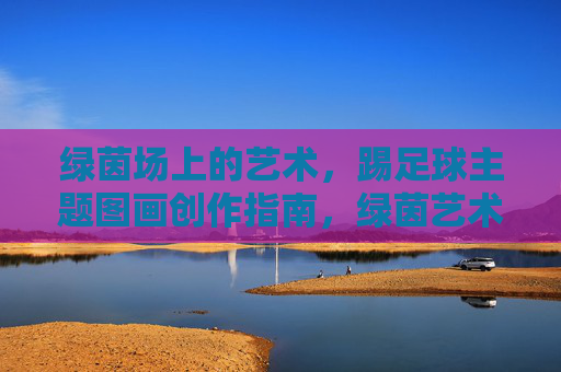 绿茵场上的艺术,踢足球主题图画创作指南,绿茵艺术,踢足球主题图画创作指南 绿茵场上的艺术,踢足球主题图画创作指南,绿茵艺术,踢足球主题图画创作指南