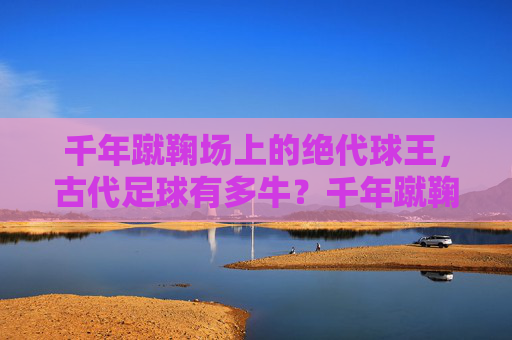 千年蹴鞠场上的绝代球王，古代足球有多牛？千年蹴鞠绝代球王，古代足球有多牛？