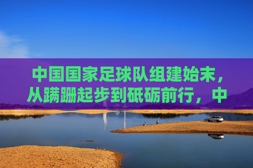中国国家足球队组建始末，从蹒跚起步到砥砺前行，中国国家足球队组建始末，从蹒跚起步到砥砺前行