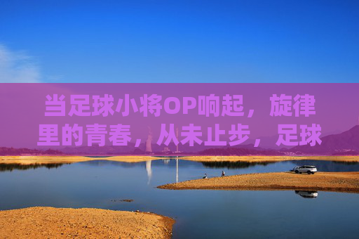 当足球小将OP响起，旋律里的青春，从未止步，足球小将OP，旋律里的青春，从未止步