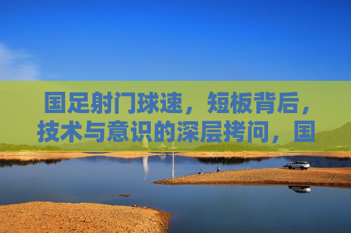 国足射门球速，短板背后，技术与意识的深层拷问，国足射门球速短板，技术与意识的深层拷问