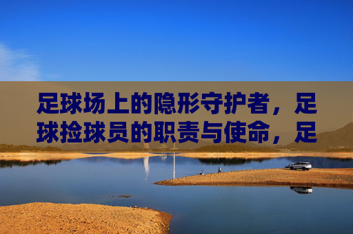 足球场上的隐形守护者，足球捡球员的职责与使命，足球捡球员，赛场隐形守护者的职责与使命