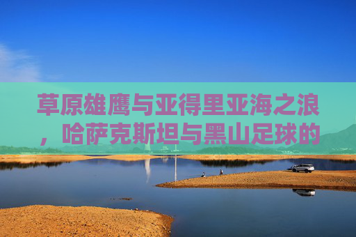 草原雄鹰与亚得里亚海之浪，哈萨克斯坦与黑山足球的碰撞与交融，草原雄鹰与亚得里亚海之浪，哈萨克斯坦与黑山足球碰撞交融