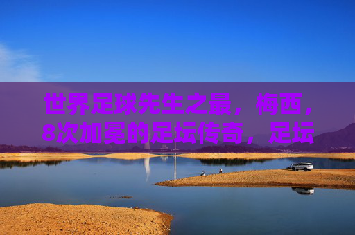 世界足球先生之最,梅西,8次加冕的足坛传奇,足坛传奇梅西,8次加冕世界足球先生之最 世界足球先生之最,梅西,8次加冕的足坛传奇,足坛传奇梅西,8次加冕世界足球先生之最