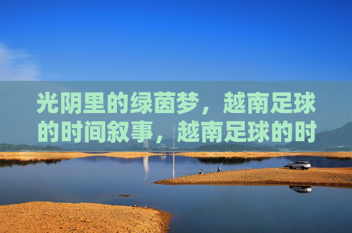 光阴里的绿茵梦,越南足球的时间叙事,越南足球的时光叙事,绿茵梦里的光阴 光阴里的绿茵梦,越南足球的时间叙事,越南足球的时光叙事,绿茵梦里的光阴