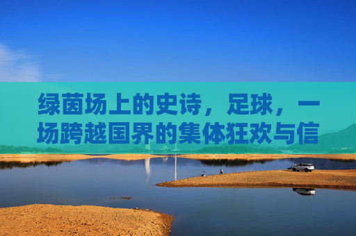 绿茵场上的史诗,足球,一场跨越国界的集体狂欢与信仰,绿茵史诗,跨越国界的足球狂欢与信仰 绿茵场上的史诗,足球,一场跨越国界的集体狂欢与信仰,绿茵史诗,跨越国界的足球狂欢与信仰