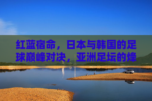 红蓝宿命,日本与韩国的足球巅峰对决,亚洲足坛的烽火重燃,红蓝宿命,日韩巅峰对决,亚洲足坛烽火重燃 红蓝宿命,日本与韩国的足球巅峰对决,亚洲足坛的烽火重燃,红蓝宿命,日韩巅峰对决,亚洲足坛烽火重燃