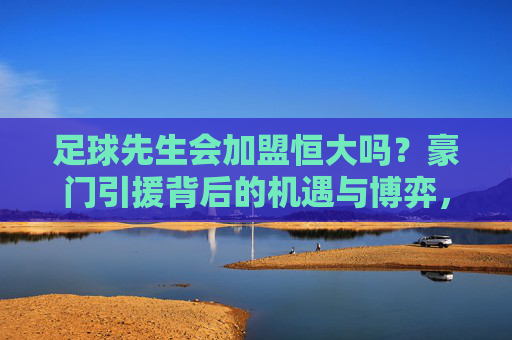 足球先生会加盟恒大吗?豪门引援背后的机遇与博弈,足球先生加盟恒大?豪门引援的机遇与博弈 足球先生会加盟恒大吗?豪门引援背后的机遇与博弈,足球先生加盟恒大?豪门引援的机遇与博弈