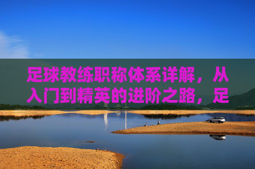 足球教练职称体系详解，从入门到精英的进阶之路，足球教练职称体系详解，从入门到精英的进阶之路