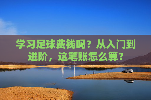 学习足球费钱吗？从入门到进阶，这笔账怎么算？