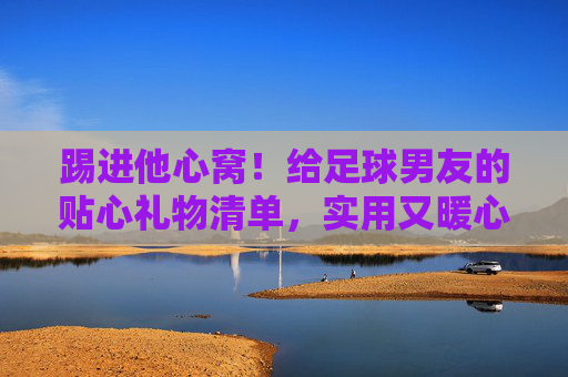 踢进他心窝！给足球男友的贴心礼物清单，实用又暖心