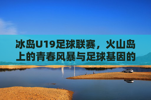 冰岛U19足球联赛，火山岛上的青春风暴与足球基因的传承