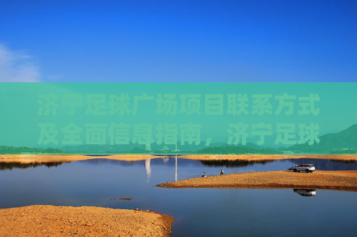 济宁足球广场项目联系方式及全面信息指南，济宁足球广场项目联系方式及全面信息指南