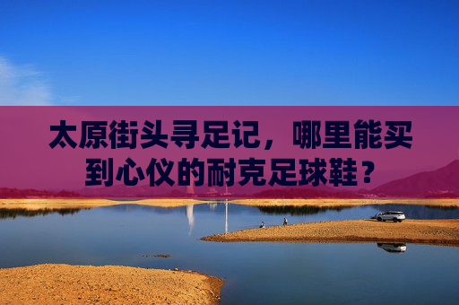 太原街头寻足记，哪里能买到心仪的耐克足球鞋？