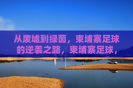 从废墟到绿茵，柬埔寨足球的逆袭之路，柬埔寨足球，从废墟到绿茵的逆袭