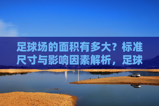 足球场的面积有多大?标准尺寸与影响因素解析,足球场面积,标准尺寸与影响因素解析 足球场的面积有多大?标准尺寸与影响因素解析,足球场面积,标准尺寸与影响因素解析