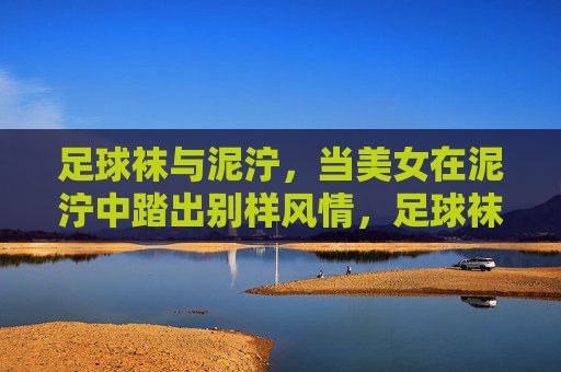 足球袜与泥泞,当美女在泥泞中踏出别样风情,足球袜与泥泞,踏出别样风情 足球袜与泥泞,当美女在泥泞中踏出别样风情,足球袜与泥泞,踏出别样风情