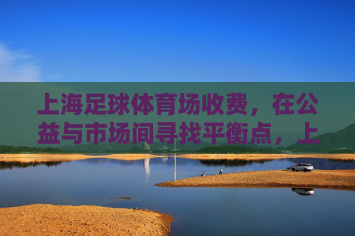 上海足球体育场收费,在公益与市场间寻找平衡点,上海足球体育场收费,公益与市场的平衡之道 上海足球体育场收费,在公益与市场间寻找平衡点,上海足球体育场收费,公益与市场的平衡之道