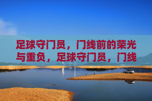 足球守门员,门线前的荣光与重负,足球守门员,门线前的荣光与重负 足球守门员,门线前的荣光与重负,足球守门员,门线前的荣光与重负