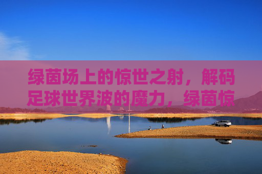 绿茵场上的惊世之射,解码足球世界波的魔力,绿茵惊世射,解码足球世界波的魔力 绿茵场上的惊世之射,解码足球世界波的魔力,绿茵惊世射,解码足球世界波的魔力