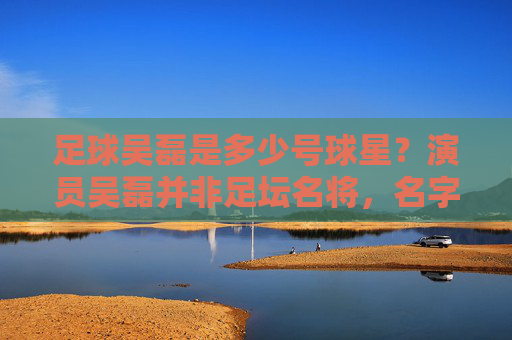足球吴磊是多少号球星？演员吴磊并非足坛名将，名字引混淆，足球吴磊号码引困惑？演员吴磊非足坛名将名字混淆