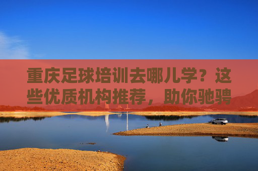 重庆足球培训去哪儿学？这些优质机构推荐，助你驰骋绿茵场！重庆足球培训优质机构推荐，助你驰骋绿茵场！