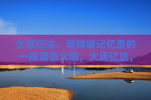大连亿达，足球城记忆里的一抹蓝色火焰，大连亿达，足球城记忆里的蓝色火焰