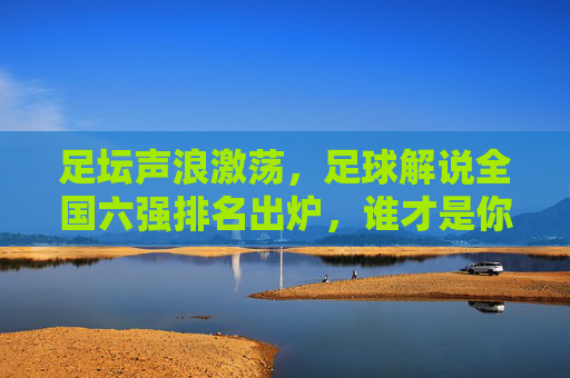 足坛声浪激荡，足球解说全国六强排名出炉，谁才是你的最佳陪伴？足坛声浪激荡，足球解说全国六强排名出炉，谁是你最佳陪伴？