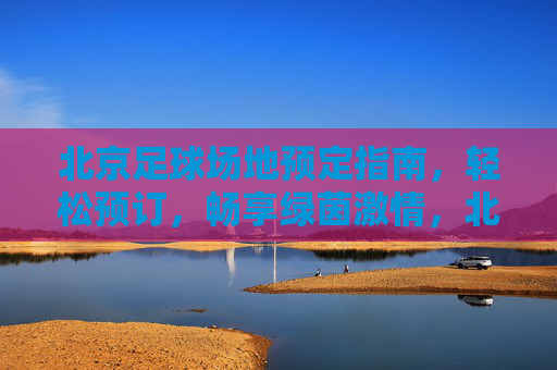 北京足球场地预定指南，轻松预订，畅享绿茵激情，北京足球场地预订指南，轻松畅享绿茵激情