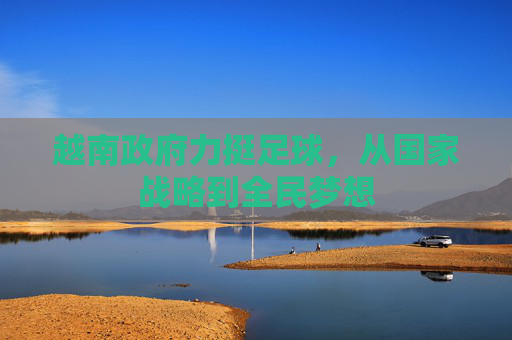 越南政府力挺足球，从国家战略到全民梦想