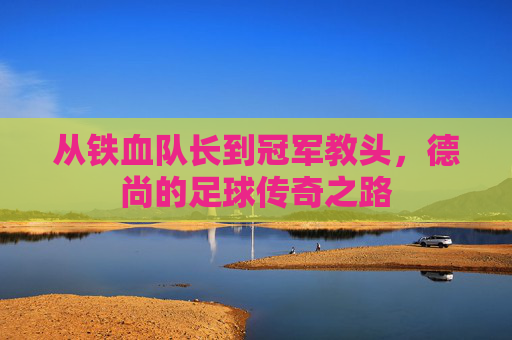 从铁血队长到冠军教头,德尚的足球传奇之路 从铁血队长到冠军教头,德尚的足球传奇之路