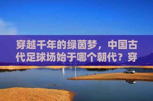 穿越千年的绿茵梦,中国古代足球场始于哪个朝代?穿越千年的绿茵梦,中国古代足球场始于哪个朝代? 穿越千年的绿茵梦,中国古代足球场始于哪个朝代?穿越千年的绿茵梦,中国古代足球场始于哪个朝代?
